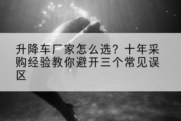 微山升降车厂家-怎么选？十年采购经验教你避开三个常见误区