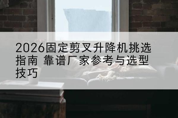 微山固定剪叉升降机厂家推荐-2026固定剪叉升降机挑选指南 靠谱厂家参考与选型技巧