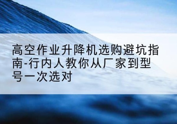 微山升降平台厂家-高空作业升降机选购避坑指南-行内人教你从厂家到型号一次选对