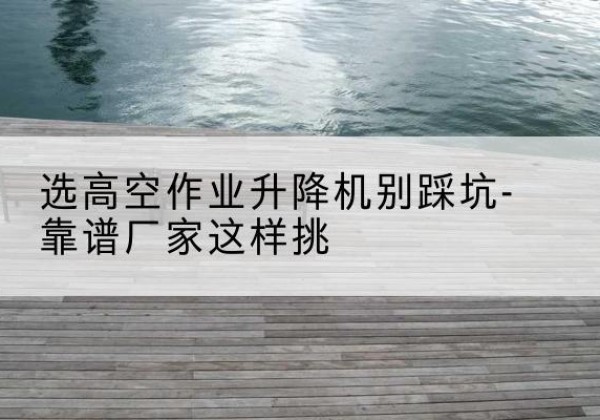 微山剪叉式升降机厂家-选高空作业升降机别踩坑-靠谱厂家这样挑