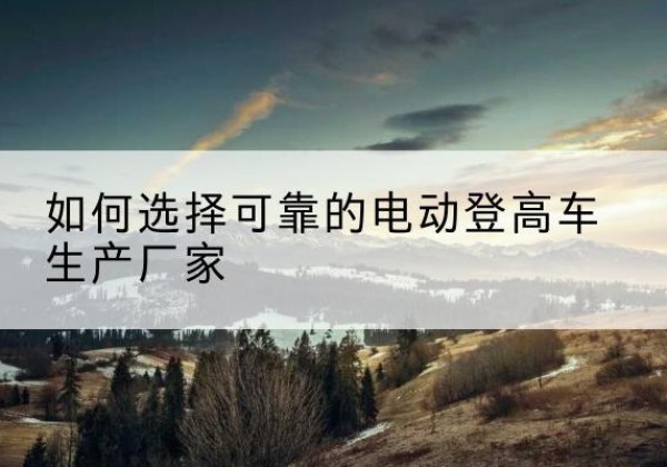 微山电动登高车厂家-如何选择可靠的电动登高车生产厂家