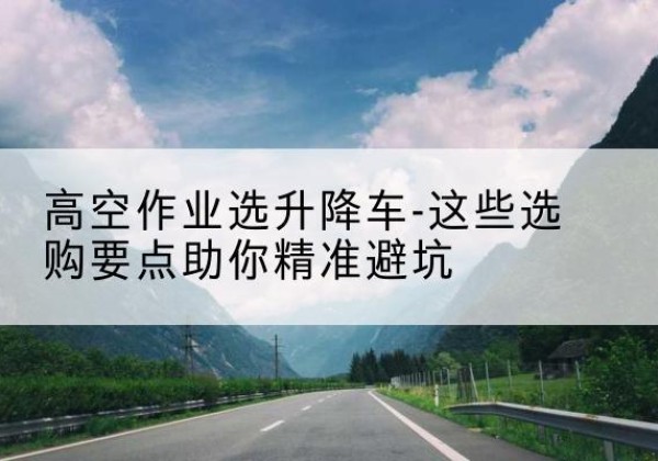 微山升降车厂家-高空作业选升降车-这些选购要点助你*避坑