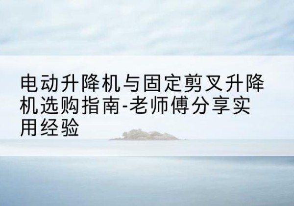 微山电动升降机怎么选-电动升降机与固定剪叉升降机选购指南-老师傅分享实用经验