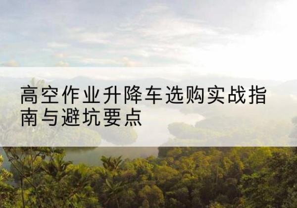 微山升降车怎么选-高空作业升降车选购实战指南与避坑要点