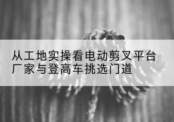 微山电动剪叉升降平台厂家-从工地实操看电动剪叉平台厂家与登高车挑选门道
