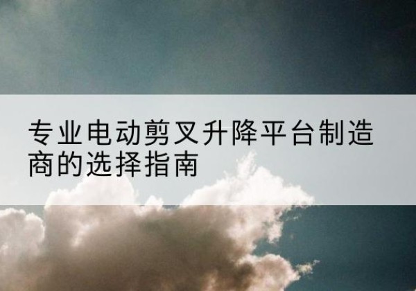 微山电动剪叉升降平台厂家-专业电动剪叉升降平台制造商的选择指南