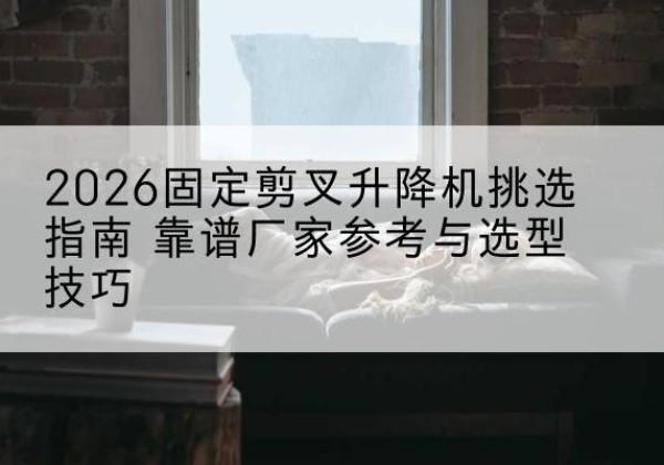 微山固定剪叉升降机厂家推荐-2026固定剪叉升降机挑选指南 靠谱厂家参考与选型技巧